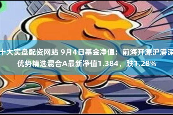 十大实盘配资网站 9月4日基金净值：前海开源沪港深优势精选混合A最新净值1.384，跌1.28%