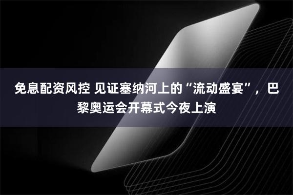 免息配资风控 见证塞纳河上的“流动盛宴”，巴黎奥运会开幕式今夜上演