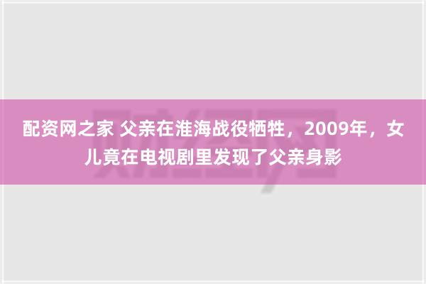 配资网之家 父亲在淮海战役牺牲，2009年，女儿竟在电视剧里发现了父亲身影