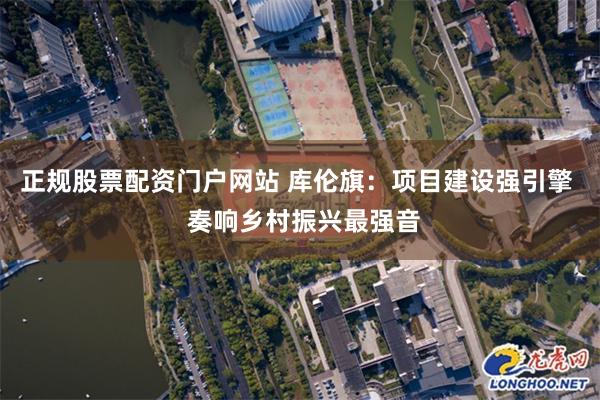 正规股票配资门户网站 库伦旗：项目建设强引擎  奏响乡村振兴最强音