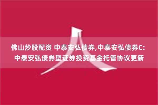 佛山炒股配资 中泰安弘债券,中泰安弘债券C: 中泰安弘债券型证券投资基金托管协议更新