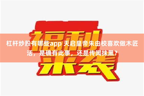 杠杆炒股有哪些app 天启皇帝朱由校喜欢做木匠活，是确有此事，还是传闻抹黑？