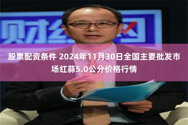 股票配资条件 2024年11月30日全国主要批发市场红蒜5.0公分价格行情