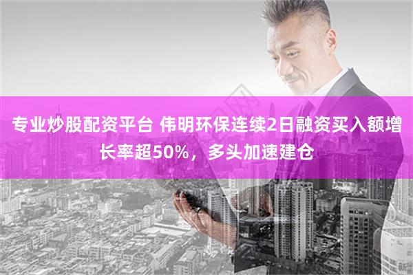 专业炒股配资平台 伟明环保连续2日融资买入额增长率超50%，多头加速建仓