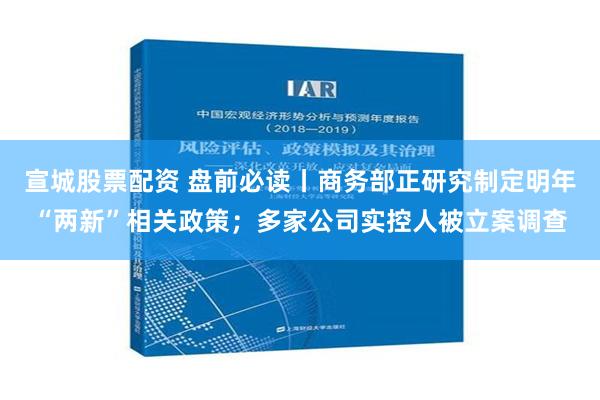 宣城股票配资 盘前必读丨商务部正研究制定明年“两新”相关政策；多家公司实控人被立案调查