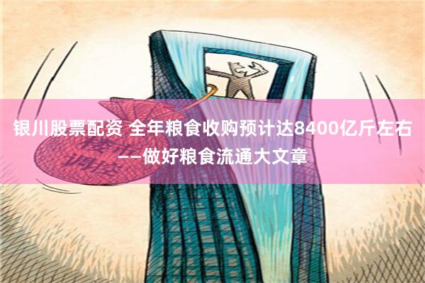 银川股票配资 全年粮食收购预计达8400亿斤左右——做好粮食流通大文章