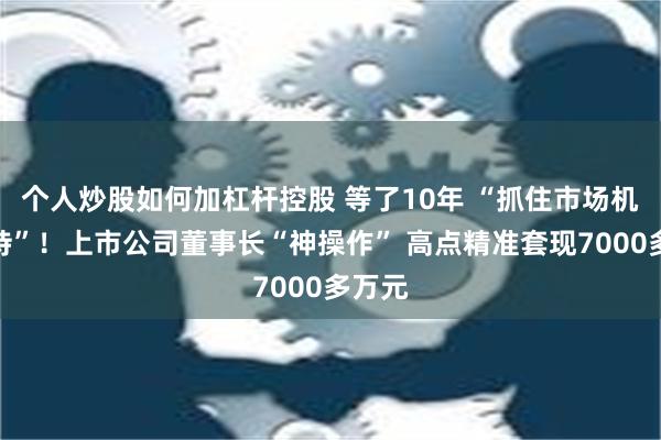 个人炒股如何加杠杆控股 等了10年 “抓住市场机会减持”！上市公司董事长“神操作” 高点精准套现7000多万元