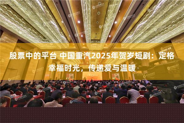 股票中的平台 中国重汽2025年贺岁短剧：定格幸福时光，传递爱与温暖